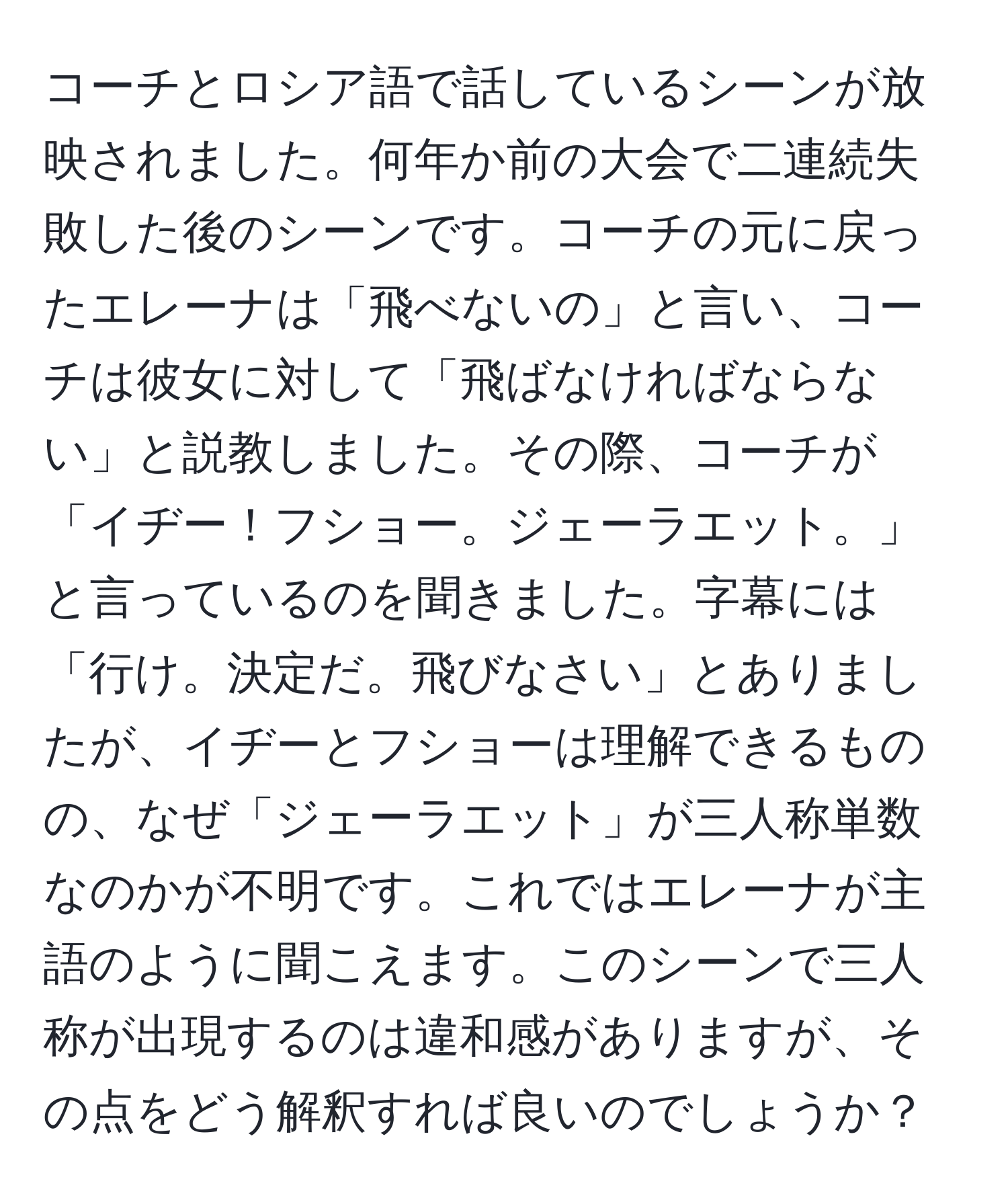 コーチとロシア語で話しているシーンが放映されました。何年か前の大会で二連続失敗した後のシーンです。コーチの元に戻ったエレーナは「飛べないの」と言い、コーチは彼女に対して「飛ばなければならない」と説教しました。その際、コーチが「イヂー！フショー。ジェーラエット。」と言っているのを聞きました。字幕には「行け。決定だ。飛びなさい」とありましたが、イヂーとフショーは理解できるものの、なぜ「ジェーラエット」が三人称単数なのかが不明です。これではエレーナが主語のように聞こえます。このシーンで三人称が出現するのは違和感がありますが、その点をどう解釈すれば良いのでしょうか？