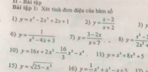 Bài tập 
Bài tập 1: Xét tinh đơn điệu của hàm số 
1) y=x^4-2x^3+2x+1 2) y= (x-2)/x+2  3) y
6) y= 1/x^2-4x+3  7) y= (3-2x)/x+7 .. 8) y= (x^2-1)/2x^2 
10) y=16x+2x^2- 16/3 x^3-x^4 11) y=x^4+8x^2+5
15) y=sqrt(25-x^2) 16) y=frac 1x^4+x^3-x+5