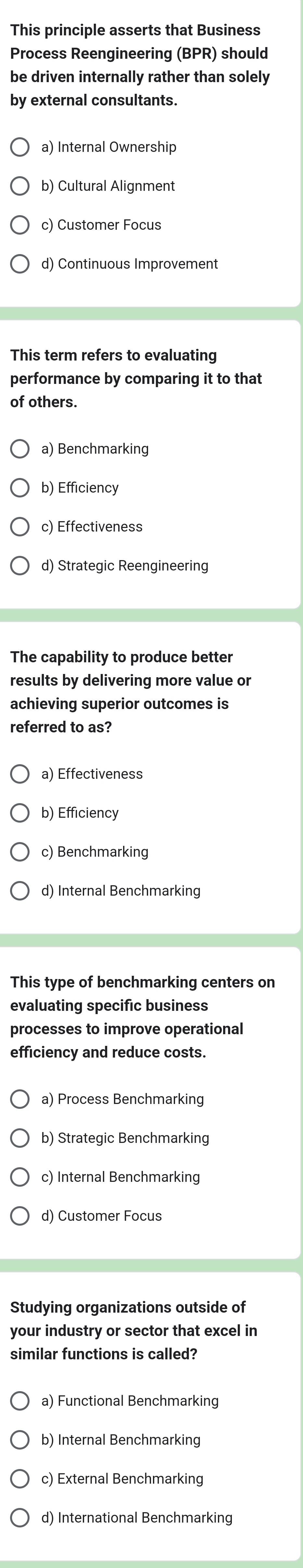 This principle asserts that Business
Process Reengineering (BPR) should
be driven internally rather than solely
by external consultants.
a) Internal Ownership
b) Cultural Alignment
c) Customer Focus
d) Continuous Improvement
This term refers to evaluating
performance by comparing it to that
of others.
a) Benchmarking
b) Efficiency
c) Effectiveness
d) Strategic Reengineering
The capability to produce better
results by delivering more value or
achieving superior outcomes is
referred to as?
a) Effectiveness
b) Efficiency
c) Benchmarking
d) Internal Benchmarking
This type of benchmarking centers on
evaluating specific business
processes to improve operational
efficiency and reduce costs.
a) Process Benchmarking
b) Strategic Benchmarking
c) Internal Benchmarking
d) Customer Focus
Studying organizations outside of
your industry or sector that excel in
similar functions is called?
a) Functional Benchmarking
b) Internal Benchmarking
c) External Benchmarking
d) International Benchmarking