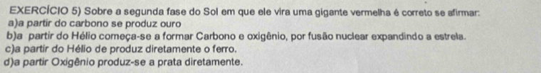 EXERCÍCIO 5) Sobre a segunda fase do Sol em que ele vira uma gigante vermelha é correto se afirmar:
a)a partir do carbono se produz ouro
b)a partir do Hélio começa-se a formar Carbono e oxigênio, por fusão nuclear expandindo a estrela.
c)a partir do Hélio de produz diretamente o ferro.
d)a partir Oxigênio produz-se a prata diretamente.