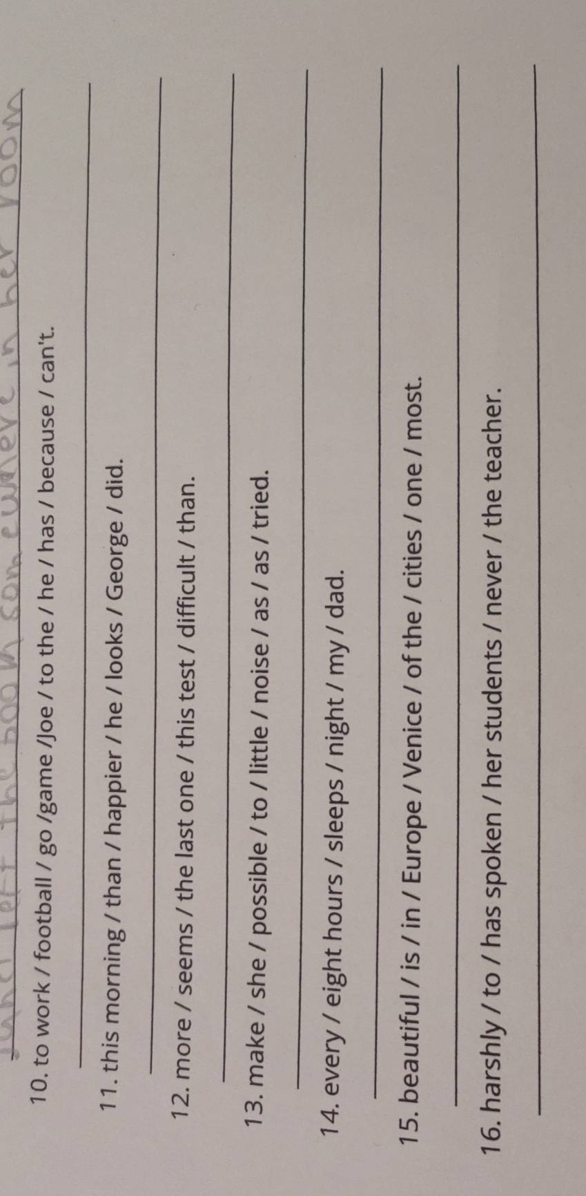 to work / football / go /game /Joe / to the / he / has / because / can't. 
_ 
11. this morning / than / happier / he / looks / George / did. 
_ 
12. more / seems / the last one / this test / difficult / than. 
_ 
13. make / she / possible / to / little / noise / as / as / tried. 
_ 
14. every / eight hours / sleeps / night / my / dad. 
_ 
15. beautiful / is / in / Europe / Venice / of the / cities / one / most. 
_ 
16. harshly / to / has spoken / her students / never / the teacher. 
_