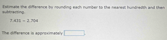 Estimate the difference by rounding each number to the nearest hundredth and then 
subtracting.
7.431-2.704
The difference is approximately □.