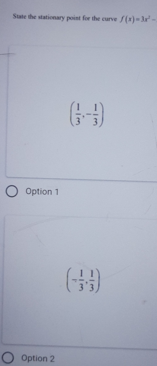 State the stationary point for the curve f(x)=3x^2-
( 1/3 ,- 1/3 )
Option 1
(- 1/3 , 1/3 )
Option 2