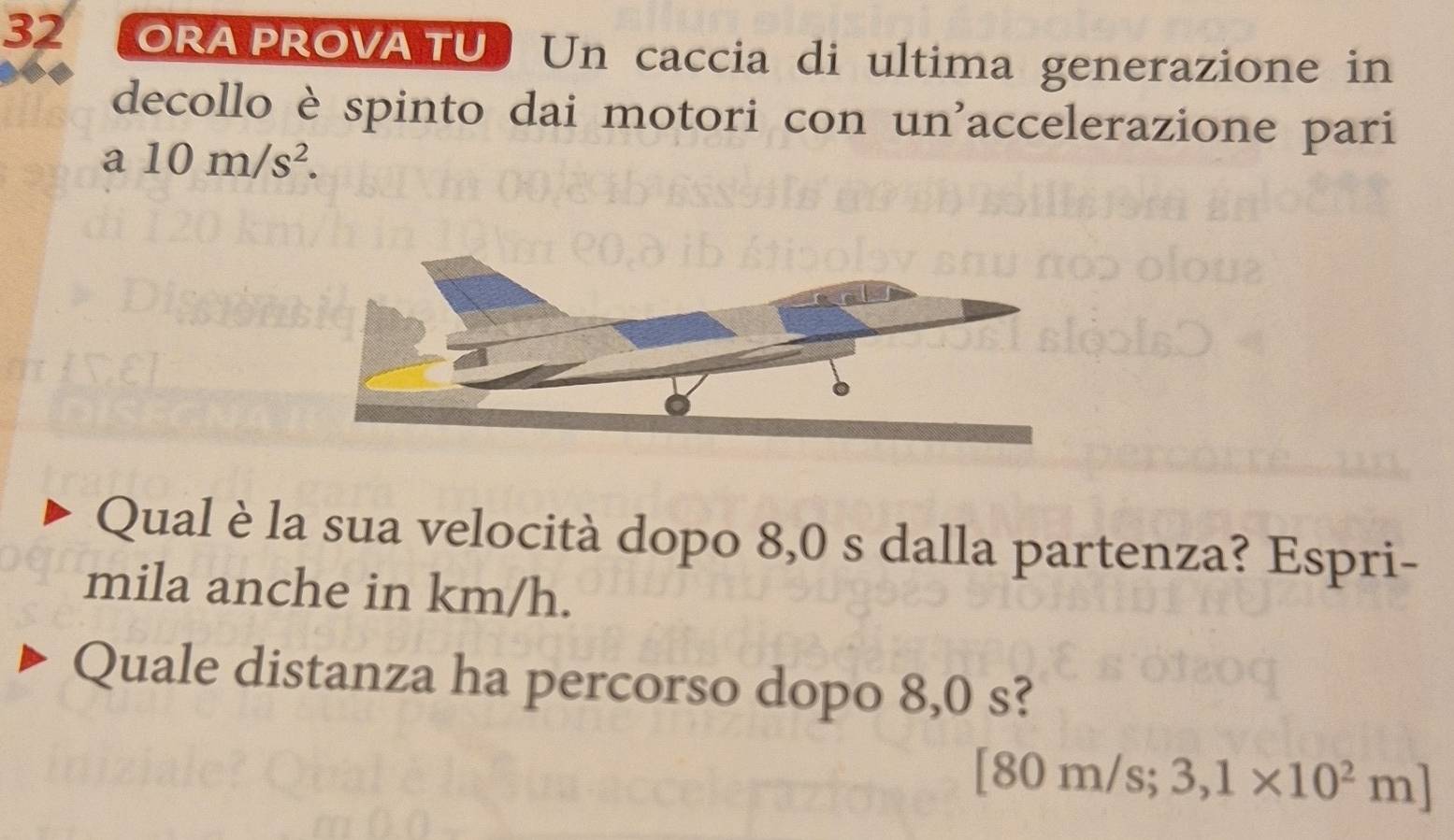 ORA PROVATU Un caccia di ultima generazione in 
decollo è spinto dai motori con un'accelerazione pari 
a 10m/s^2. 
Qual è la sua velocità dopo 8,0 s dalla partenza? Espri- 
mila anche in km/h. 
Quale distanza ha percorso dopo 8,0 s?
[80 m/s; 3,1* 10^2m]