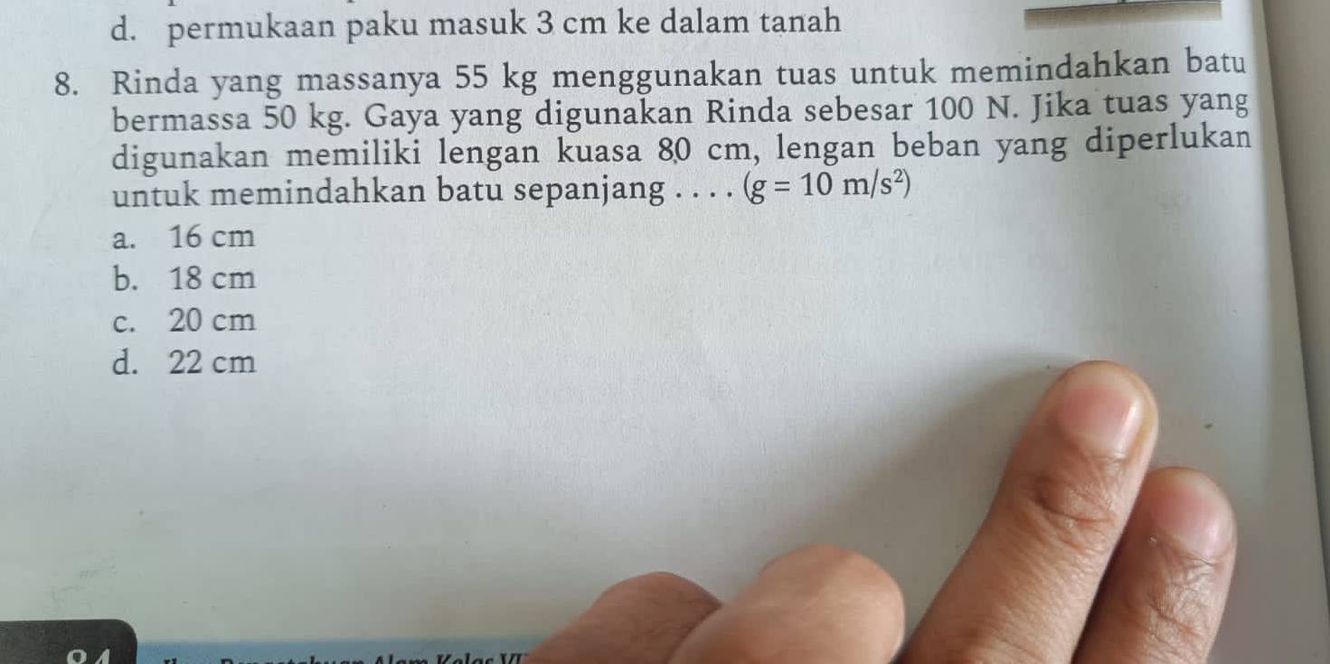 d. permukaan paku masuk 3 cm ke dalam tanah
8. Rinda yang massanya 55 kg menggunakan tuas untuk memindahkan batu
bermassa 50 kg. Gaya yang digunakan Rinda sebesar 100 N. Jika tuas yang
digunakan memiliki lengan kuasa 80 cm, lengan beban yang diperlukan
untuk memindahkan batu sepanjang . . . . (g=10m/s^2)
a. 16 cm
b. 18 cm
c. 20 cm
d. 22 cm