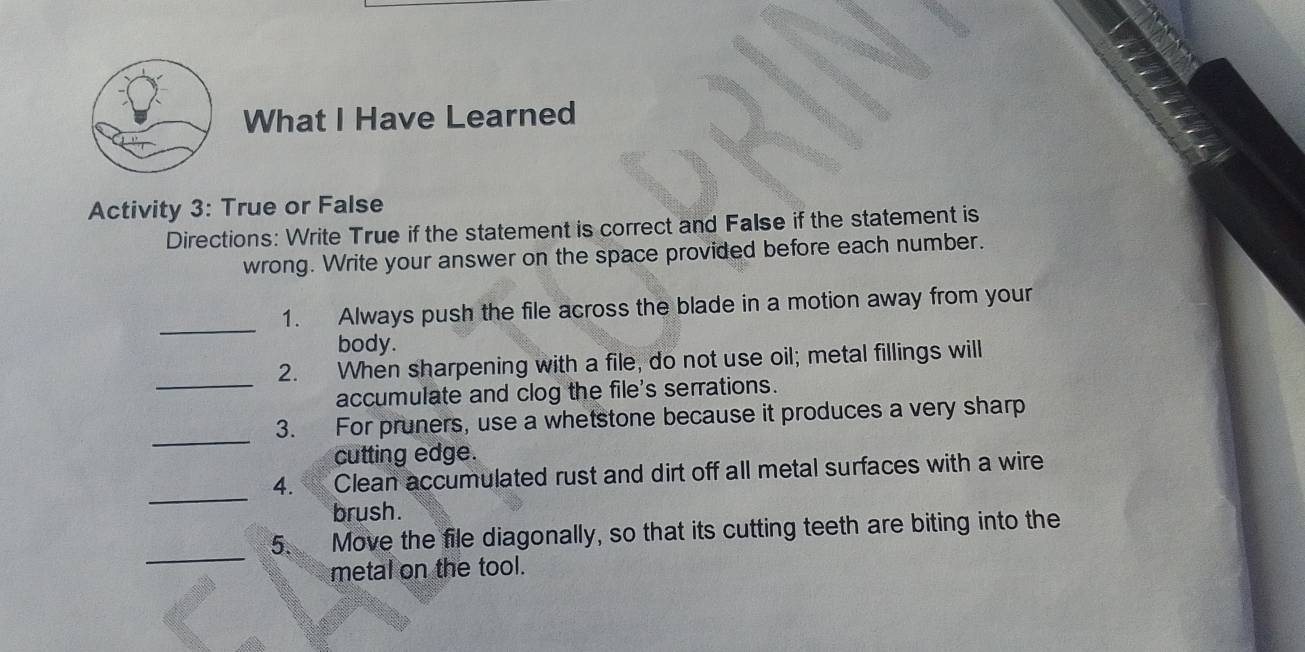 What I Have Learned 
Activity 3: True or False 
Directions: Write True if the statement is correct and False if the statement is 
wrong. Write your answer on the space provided before each number. 
_ 
1. Always push the file across the blade in a motion away from your 
body. 
2. When sharpening with a file, do not use oil; metal fillings will 
_accumulate and clog the file's serrations. 
_ 
3. For pruners, use a whetstone because it produces a very sharp 
cutting edge. 
_ 
4. Clean accumulated rust and dirt off all metal surfaces with a wire 
brush. 
_ 
5. Move the file diagonally, so that its cutting teeth are biting into the 
metal on the tool.