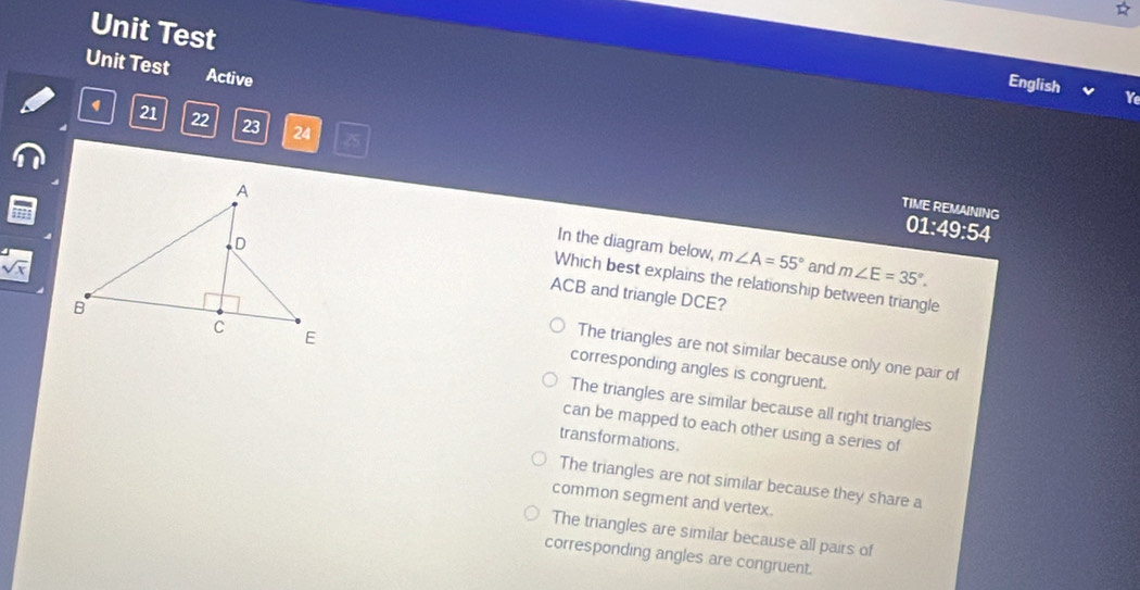 Unit Test
Unit Test Active
English Y
4 21 22 23 24 25
TIME REMAINING 01:49:54
In the diagram below,
V
m∠ A=55° and m∠ E=35°.
ACB and triangle DCE?
Which best explains the relationship between triangle
The triangles are not similar because only one pair of
corresponding angles is congruent.
The triangles are similar because all right triangles
can be mapped to each other using a series of
transformations
The triangles are not similar because they share a
common segment and vertex.
The triangles are similar because all pairs of
corresponding angles are congruent.