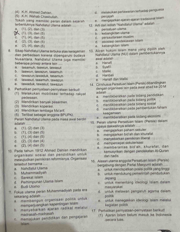 (4) K.H. Ahmad Dahlan.
d. melakukan periawanan terhadap penguasa
(5) K.H. Wahab Chasbullah. penjajah
Tokoh yang memiliki peran dalam sejarah e. mengajarkan ajaran-ajaran tradisional Islam
terbentuknya Nahdlatul Ulama adalah .... 12. Arti dari istilah ''Nahdlatul Ulama'' adalah …
a. (1), (2), dan (3) a. persatuan ulama
(1), (3), dan (5) b. kebangkitan ulama
c. (1), (4). dan (5) c. persaudaraan muslim
d. (2), (3), dan (5)
d. asosiasi cendekiawan Islam
e. (2), (4), dan (5) e. kebangkitan Islam
8. Sikap Nahdlatul Ulama terbuka atas keragaman 13. Aliran hukum Islam mana yang dipilih oleh
dan perbedaan karena dipengaruhi budaya Nahdlatul Ulama (NU) dalam pembentukannya
Nusantara. Nahdlatul Ulama juga memiliki awal adalah ....
beberapa prinsip antara lain .... a. Hanafi
a. tasamuh, taawun, tawasut b. Syafi'i
b. taawun, tawazun, tasamuh c. Maliki
c. tawazun,tawaduk, tasamuh d. Hanbali
d. tawasut, tasamuh, tawazun e. Hanafi dan Maliki
e. tawaduk, tawasut, tawazun 14. Ciri khusus Persatuan Islam (Persis) dibandingkan
9. Perhatikan pernyataan-pernyataan berikut! dengan organisasi lain pada awal abad ke-20 M
(1) Melakukan mobilisasi terhadap rakyat adalah ...
pedesaan. a. menitikberatkan pada bidang pendidikan
(2) Mendirikan banyak pesantren. b. menitikberatkan pada bidang politik
(3) Mendirikan koperasi. c. menitikberatkan pada bidang sosial
(4) Mendirikan lembaga Ma'arif. d. menitikberatkan pada pembentukan faham
(5) Terlibat sebagai anggota BPUPKI. keagamaan
Peran Nahdlatul Ulama pada masa awal berdiri e. menitikberatkan pada bidang ekonomi
adalah .... 15. Peran utama Persatuan Islam (Persis) dalam
a. (1). (2) dan (3) upaya dakwahnya adalah ....
b. (1), (3) dan (5) a. mengajarkan paham sekuler
c. (1), (4) dan (5) b. mengajarkan bid'ah dan khurafat
d. (2), (3) dan (4) c. menyebarkan pemikiran liberal
e. (2), (4) dan (5) d. mempercepat sekulerisasi
10. Pada tahun 1912 Ahmad Dahlan mendirikan e. memberantas bid'ah, khurafat, dan
organisasi sosial dan pendidikan untuk kemusyrikan dengan pendekatan Al-Quran
dan hadis
mewujudkan pemikiran reformisnya. Organisasi
tersebut bernama ... 16. Alasan utama anggota Persatuan Islam (Persis)
a. Nahdlatul Ulama bergabung dengan Partai Masyumi adalah ....
b. Muhammadiyah a. untuk mendapatkan posisi politik yang tinggi
c. Sarekat Islam b.  untuk mendukung pemerintah pendudukan
Jepang
d. Perhimpunan Ulama Islam c. untuk menentang ideologi Islam dalam
e. Budi Utomo masyarakat
11. Fokus utama peran Muhammadiyah pada era d. untuk melawan pengaruh agama dalam
sekarang adalah .... politik
a. membangun organisasi politik untuk e. untuk menegakkan ideologi Islam melalui
memperjuangkan kepentingan Islam kegiatan politik
b. menyebarkan ajaran radikal melalui 17. Perhatikan pernyataan-pernyataan berikut!
madrasah-madrasah
c. memajukan pendidikan dan pengajaran (1) Ajaran Islam belum masuk ke Indonesia
Islam secara luas.