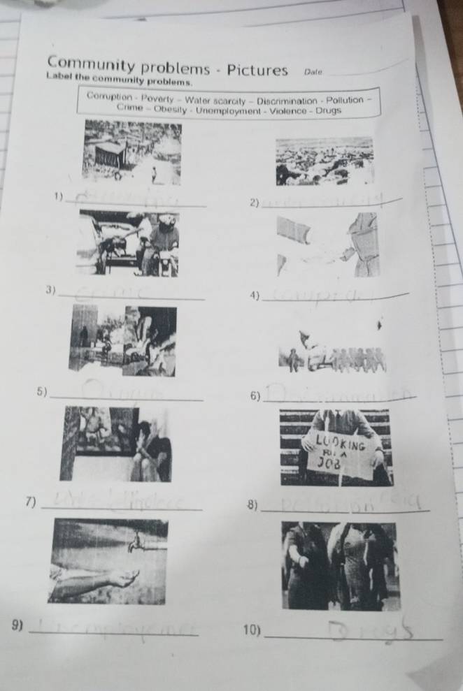 Community problems - Pictures Date 
Label the community problems. 
Corruption - Poverty - Water scarcity - Discrimination - Pollution - 
Crime - Obesity - Unemployment - Violence - Drugs 
1 )_ 2)_ 
_ 
3) 
4)_ 
5)_ 
6)_ 
_ 
7)_ 
8) 
_ 
_ 
9) 
10)