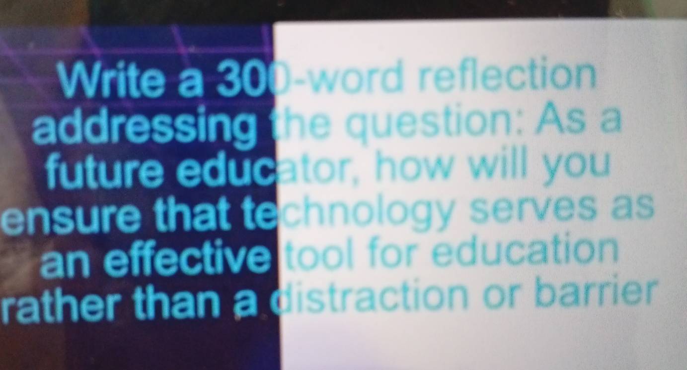 Write a 300 -word reflection 
addressing the question: As a 
future educator, how will you 
ensure that technology serves as 
an effective tool for education 
rather than a distraction or barrier