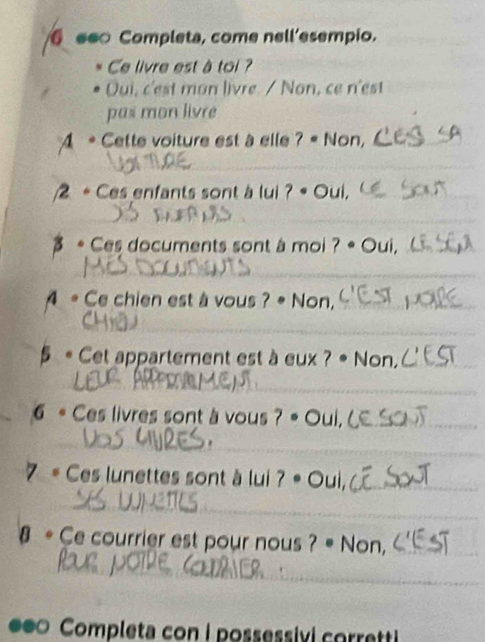 ee Completa, come nell'esempio. 
Ce livre est à toi ? 
Dui, c'est man livre. / Non, ce n'est 
pas mon livre 
4 * Cette voiture est à elle ? « Non, 
2 * Ces enfants sont à lui ? • Oui, 
* Ces documents sont à moi ? .( ui. 
A * Ce chien est à vous ? • Non, 
5 « Cet appartement est à eux ? • Non, 
6 * Ces livres sont à vous ? « Oui, 
7 = Ces lunettes sont à lui ? « Oui, 
# * Ce courrier est pour nous ? = Non, 
●●0 Completa con i possessivi corretti