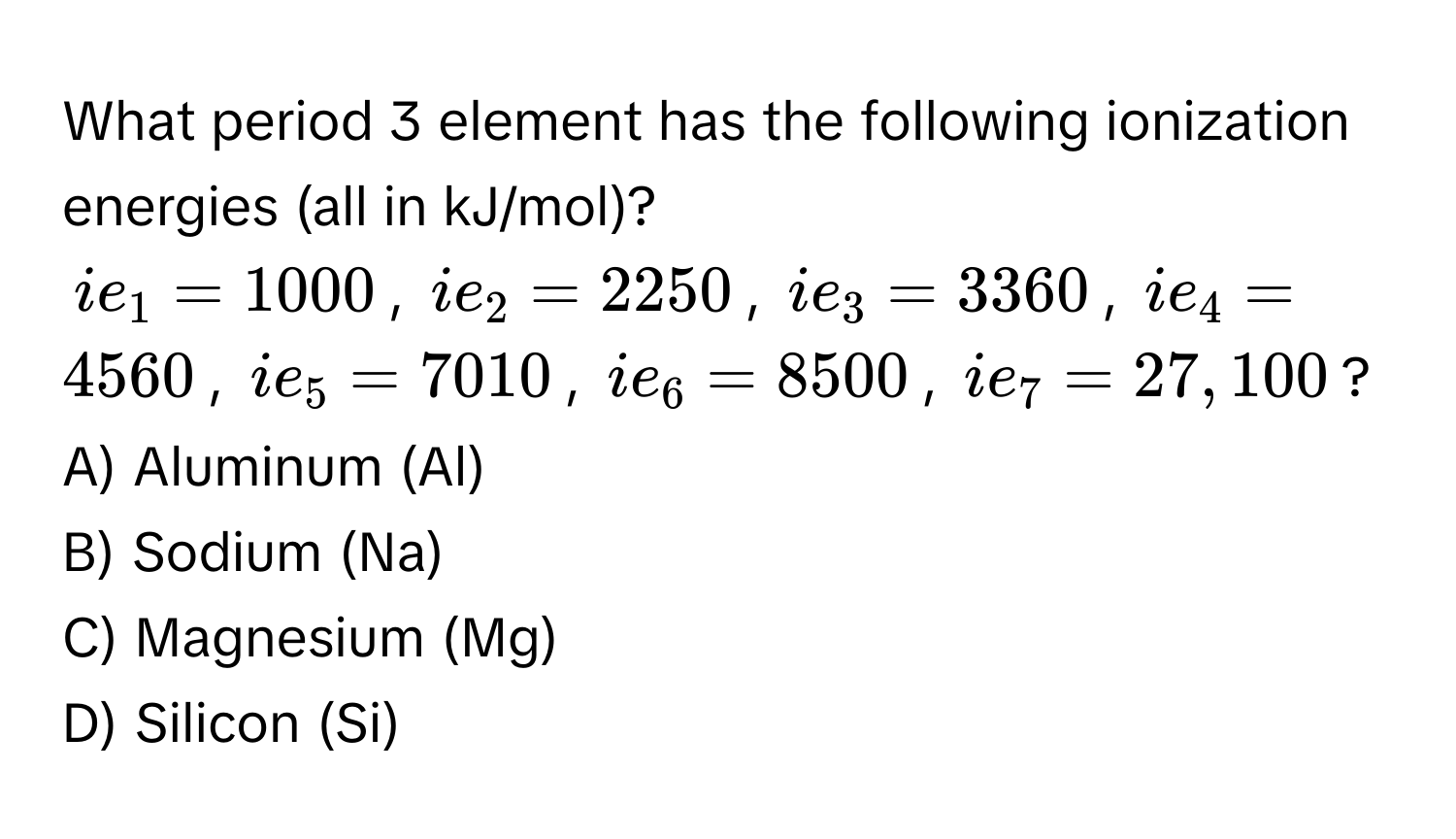 What period 3 element has the following ionization energies (all in kJ/mol)? 
$ie_1 = 1000$, $ie_2 = 2250$, $ie_3 = 3360$, $ie_4 = 4560$, $ie_5 = 7010$, $ie_6 = 8500$, $ie_7 = 27,100$?

A) Aluminum (Al) 
B) Sodium (Na) 
C) Magnesium (Mg) 
D) Silicon (Si)