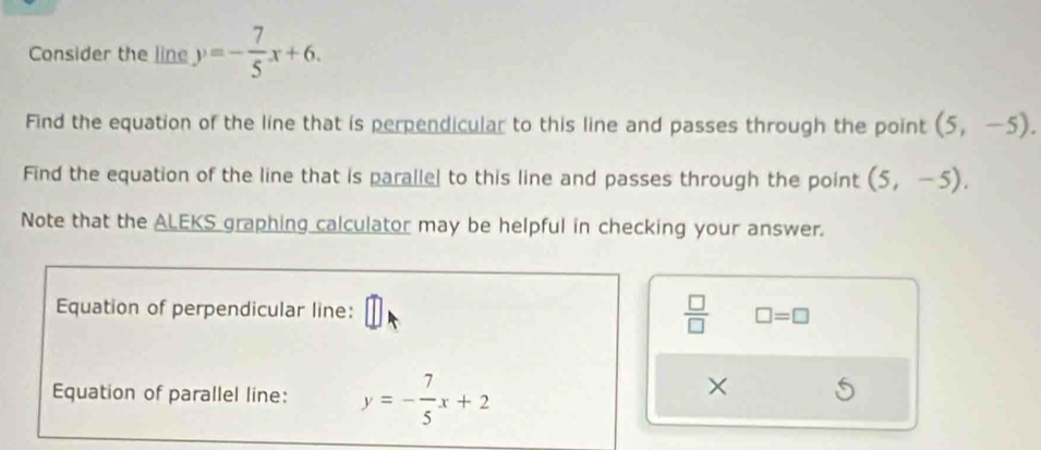 Consider the line y=- 7/5 x+6. 
Find the equation of the line that is perpendicular to this line and passes through the point (5,-5). 
Find the equation of the line that is parallel to this line and passes through the point (5,-5). 
Note that the ALEKS graphing calculator may be helpful in checking your answer. 
Equation of perpendicular line:
 □ /□   □ =□ 
Equation of parallel line: y=- 7/5 x+2
×