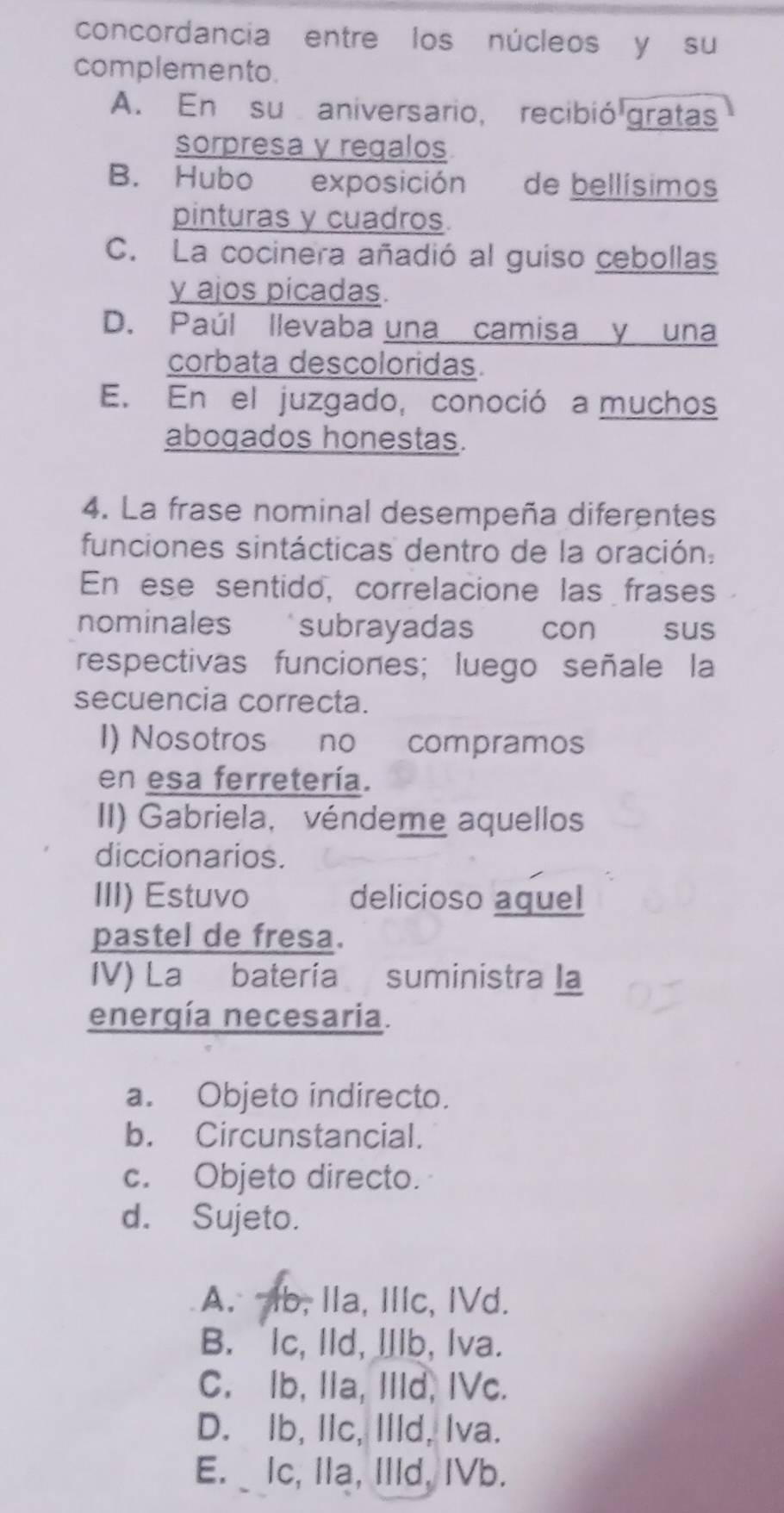 concordancia entre los núcleos y su
complemento.
A. En su aniversario, recibió gratas
sorpresa y regalos
B. Hubo exposición de bellísimos
pinturas y cuadros.
C. La cocinera añadió al guiso cebollas
y ajos picadas.
D. Paúl llevaba una camisa y una
corbata descoloridas.
E. En el juzgado, conoció a muchos
aboqados honestas.
4. La frase nominal desempeña diferentes
funciones sintácticas dentro de la oración:
En ese sentido, correlacione las frases
nominales subrayada con sus
respectivas funciones; luego señale la
secuencia correcta.
I) Nosotros no compramos
en esa ferretería.
II) Gabriela, véndeme aquellos
diccionarios.
III) Estuvo delicioso aquel
pastel de fresa.
IV) La batería suministra la
energía necesaria.
a. Objeto indirecto.
b. Circunstancial.
c. Objeto directo.
d. Sujeto.
A. Ib, Ila, Ilc, IVd.
B. Ic, Ild, IIlb, Iva.
C. Ib, IIa, IIId, IVc.
D. Ib, IIc, Illd, Iva.
E. _ Ic, IIa, IIld, IVb.