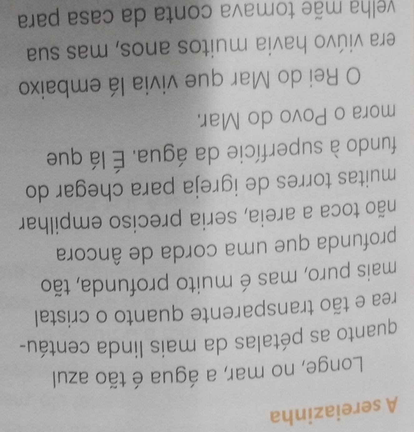 A sereiazinha 
Longe, no mar, a água é tão azul 
quanto as pétalas da mais linda centáu- 
rea e tão transparente quanto o cristal 
mais puro, mas é muito profunda, tão 
profunda que uma corda de âncora 
não toca a areia, seria preciso empilhar 
muitas torres de igreja para chegar do 
fundo à superfície da água. É lá que 
mora o Povo do Mar. 
O Rei do Mar que vivia lá embaixo 
era viúvo havia muitos anos, mas sua 
velha mãe tomava conta da casa para