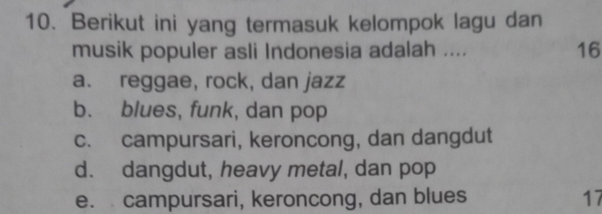 Berikut ini yang termasuk kelompok lagu dan
musik populer asli Indonesia adalah .... 16
a. reggae, rock, dan jazz
b. blues, funk, dan pop
c. campursari, keroncong, dan dangdut
d. dangdut, heavy metal, dan pop
e. campursari, keroncong, dan blues 17