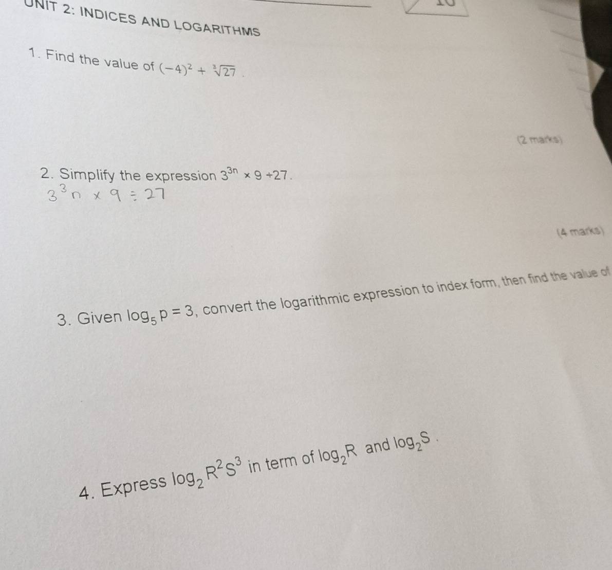 1∪ 
UNIT 2: INDICES AND LOGARITHMS 
1. Find the value of (-4)^2+sqrt[3](27). 
(2 marks) 
2. Simplify the expression 3^(3n)* 9/ 27. 
(4 marks) 
3. Given log _5p=3 , convert the logarithmic expression to index form, then find the value of 
4. Express log _2R^2S^3 in term of log _2R and log _2S.