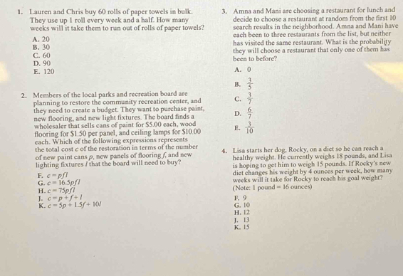 Lauren and Chris buy 60 rolls of paper towels in bulk. 3. Amna and Mani are choosing a restaurant for lunch and
They use up 1 roll every week and a half. How many decide to choose a restaurant at random from the first 10
weeks will it take them to run out of rolls of paper towels? search results in the neighborhood. Amna and Mani have
A. 20 each been to three restaurants from the list, but neither
B. 30 has visited the same restaurant. What is the probability
C. 60 they will choose a restaurant that only one of them has
D. 90 been to before?
E. 120 A. 0
B.  3/5 
2. Members of the local parks and recreation board are C.  3/7 
planning to restore the community recreation center, and
they need to create a budget. They want to purchase paint,
new flooring, and new light fixtures. The board finds a D.  6/7 
wholesaler that sells cans of paint for $5.00 each, wood
flooring for $1.50 per panel, and ceiling lamps for $10.00 E.  3/10 
each. Which of the following expressions represents
the total cost c of the restoration in terms of the number 4. Lisa starts her dog, Rocky, on a diet so he can reach a
of new paint cans p, new panels of flooring f, and new healthy weight. He currently weighs 18 pounds, and Lisa
lighting fixtures / that the board will need to buy? is hoping to get him to weigh 15 pounds. If Rocky's new
diet changes his weight by 4 ounces per week, how many
G. c=16.5pfl (Note: 1 pound weeks will it take for Rocky to reach his goal weight?
F. c=pfl =16 ounces)
H. c=75pfl
J. c=p+f+l G. 10 F. 9
K. c=5p+1.5f+10l H. 12
J. 13 K. 15