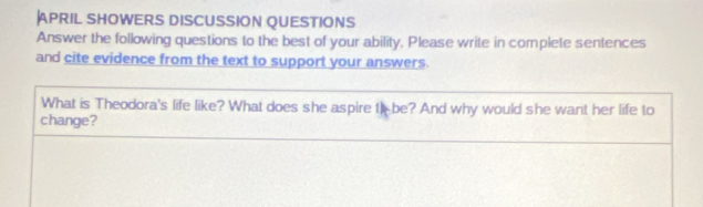 APRIL SHOWERS DISCUSSION QUESTIONS 
Answer the following questions to the best of your ability, Please write in complete sentences 
and cite evidence from the text to support your answers. 
What is Theodora's life like? What does she aspire t be? And why would she want her life to 
change?