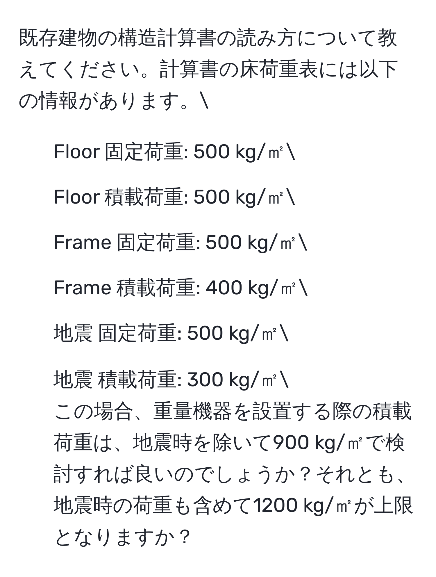 既存建物の構造計算書の読み方について教えてください。計算書の床荷重表には以下の情報があります。  
- Floor 固定荷重: 500 kg/㎡  
- Floor 積載荷重: 500 kg/㎡  
- Frame 固定荷重: 500 kg/㎡  
- Frame 積載荷重: 400 kg/㎡  
- 地震 固定荷重: 500 kg/㎡  
- 地震 積載荷重: 300 kg/㎡  
この場合、重量機器を設置する際の積載荷重は、地震時を除いて900 kg/㎡で検討すれば良いのでしょうか？それとも、地震時の荷重も含めて1200 kg/㎡が上限となりますか？