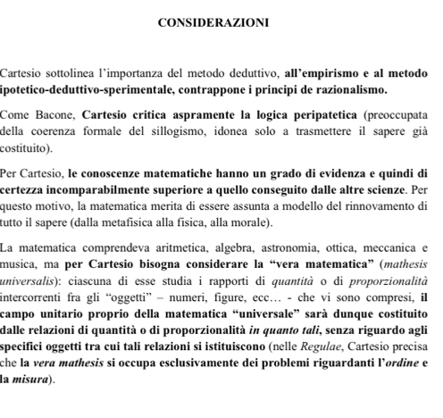 CONSIDERAZIONI 
Cartesio sottolinea l’importanza del metodo deduttivo, all’empirismo e al metodo 
ipotetico-deduttivo-sperimentale, contrappone i principi de razionalismo. 
Come Bacone, Cartesio crítica aspramente la logica peripatética (preoccupata 
della coerenza formale del sillogismo, idonea solo a trasmettere il sapere già 
costituito). 
Per Cartesio, le conoscenze matematiche hanno un grado di evidenza e quindi di 
certezza incomparabilmente superiore a quello conseguito dalle altre scienze. Per 
questo motivo, la matematica merita di essere assunta a modello del rinnovamento di 
tutto il sapere (dalla metafísica alla física, alla morale). 
La matematica comprendeva aritmetica, algebra, astronomia, ottica, meccanica e 
musica, ma per Cartesio bisogna considerare la “vera matematica” (mathesis 
universalis): ciascuna di esse studia i rapporti di quantità o di proporzionalità 
intercorrenti fra gli “oggetti” — numeri, figure, ecc… - che vi sono compresi, il 
campo unitario proprio della matematica “universale” sarà dunque costituito 
dalle relazioni di quantità o di proporzionalità in quanto tali, senza riguardo agli 
specifici oggetti tra cui tali relazioni si istituiscono (nelle Regulae, Cartesio precisa 
che la vera mathesis si occupa esclusivamente dei problemi riguardanti l’ordine e 
la misura).