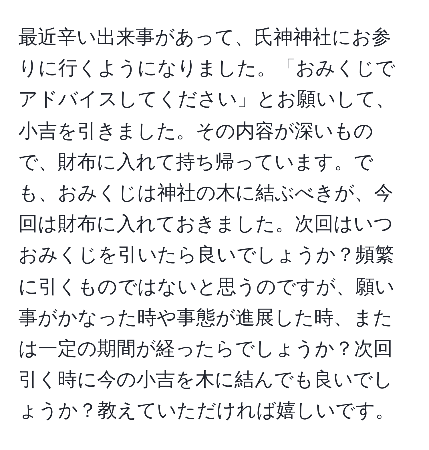 最近辛い出来事があって、氏神神社にお参りに行くようになりました。「おみくじでアドバイスしてください」とお願いして、小吉を引きました。その内容が深いもので、財布に入れて持ち帰っています。でも、おみくじは神社の木に結ぶべきが、今回は財布に入れておきました。次回はいつおみくじを引いたら良いでしょうか？頻繁に引くものではないと思うのですが、願い事がかなった時や事態が進展した時、または一定の期間が経ったらでしょうか？次回引く時に今の小吉を木に結んでも良いでしょうか？教えていただければ嬉しいです。