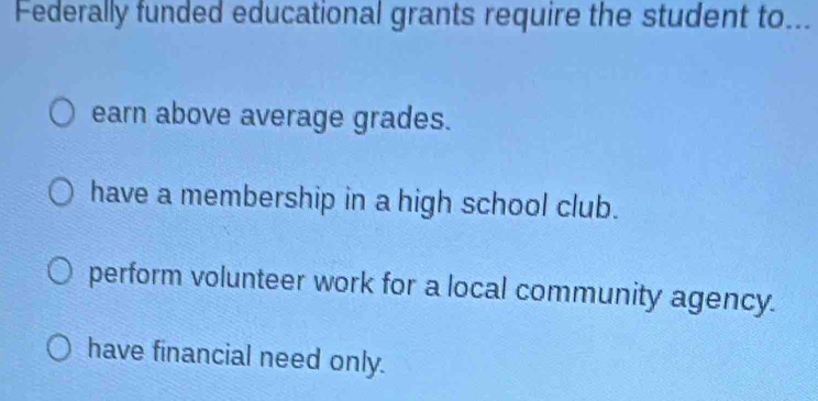 Federally funded educational grants require the student to..._
earn above average grades.
have a membership in a high school club.
perform volunteer work for a local community agency.
have financial need only.