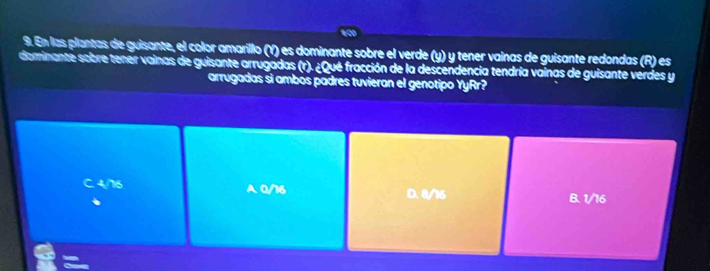 En las plantas de guisante, el color amarillo (Y) es dominante sobre el verde (y) y tener vainas de guisante redondas (R) es
dominante sobre tener vainas de guisante arrugadas (r). ¿Qué fracción de la descendencia tendría vainas de guisante verdes y
arrugadas sí ambós padres tuvieran el genotipo YyRr?
C. 4/16 A 0/16 B. 1/16
D. 8/16