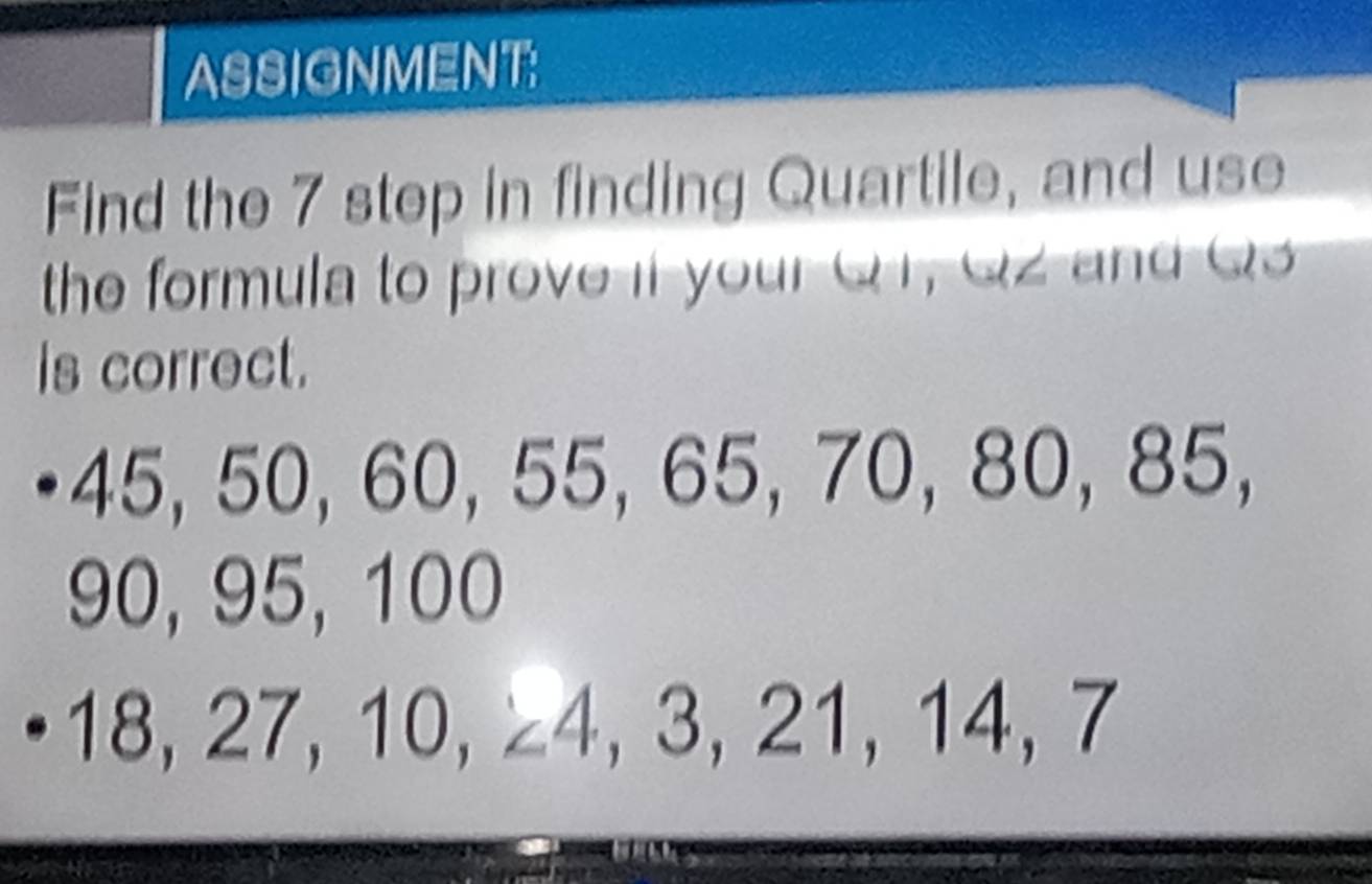 ASSIGNMENT: 
Find the 7 step in finding Quartile, and use 
the formula to prove if your Q r , Q z a d Q
is correct. 
a 1 2.5 50, 60, 5 5, 65, 70, 80, 85,
90, 95, 100
18, 27, 10. 4, 3, 21, 14, 7