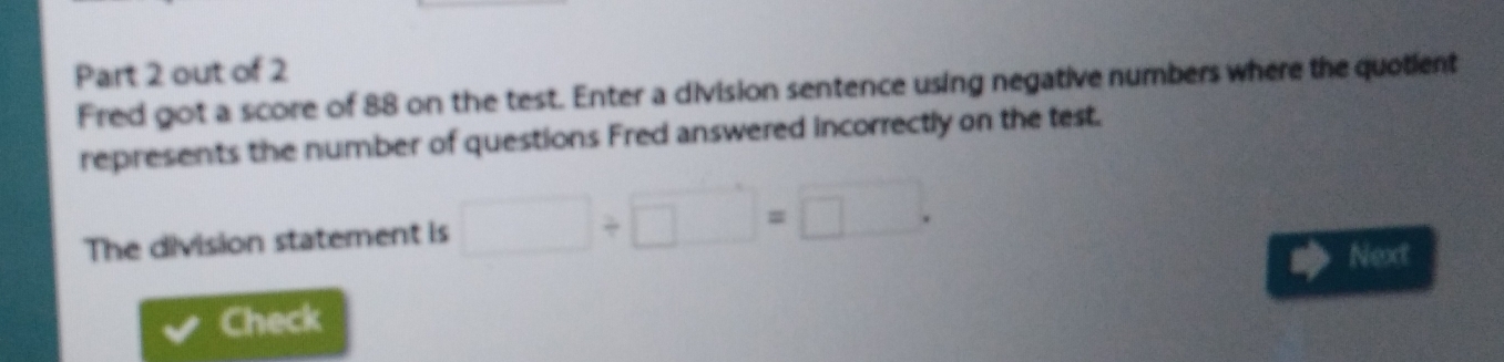 out of 2 
Fred got a score of 88 on the test. Enter a division sentence using negative numbers where the quotient 
represents the number of questions Fred answered incorrectly on the test. 
The division statement is □ / □ =□
Next 
Check