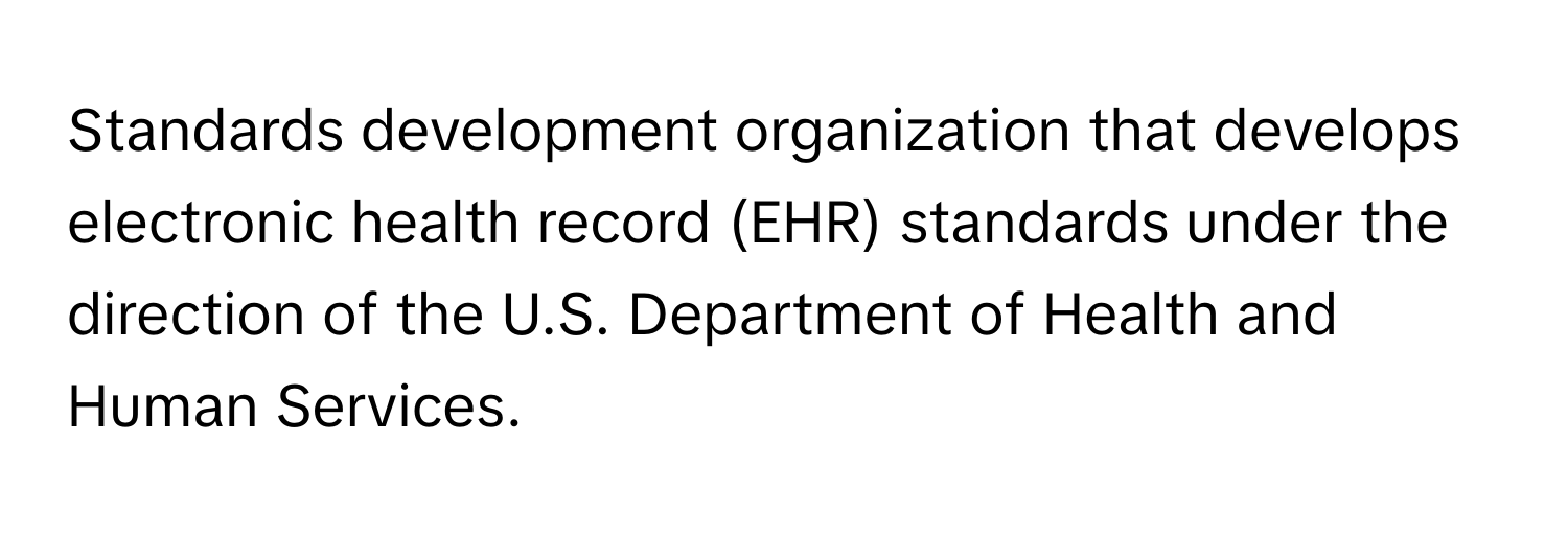 Standards development organization that develops electronic health record (EHR) standards under the direction of the U.S. Department of Health and Human Services.