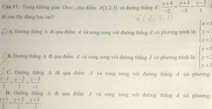 Trong không gian Oxyz , cho điểm A(1;2;3) và đường thắng d :  (x+4)/-2 = (y+3)/-3 = (z-3)/1 . (
đề sau đây đúng hay sai?
A. Đường thẳng Δ đi qua điểm A và song song với đường thẳng d có phương trình là: beginarrayl x=1 y= z=3endarray.
B. Đường thắng A đi qua điểm A và song song với đường thẳng d có phương trình là: beginarrayl x=1 y=2 z=3endarray.
C. Đường thẳng Δ đi qua điểm A và song song với đường thẳng d có phương
 (x-1)/2 = (y-2)/3 = (z-3)/-1 .
D. Đường thẳng Δ đi qua điểm A và song song với đường thẳng d có phương
 (x+1)/2 = (y+2)/3 = (z+3)/-1 .