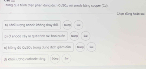 Trong quá trình điện phân dung dịch CuSO_4 với anode bằng copper (Cu).
Chọn đúng hoặc sai
a) Khối lượng anode không thay đối. Đúng Sai
b) Ở anode xáy ra quá trình oxi hoá nước. Đứng Sai
c) NongdoCuSO_4 trong dung dịch giám dăn. Đúng Sai
d) Khối lượng cathode tầng. Đúng Sai