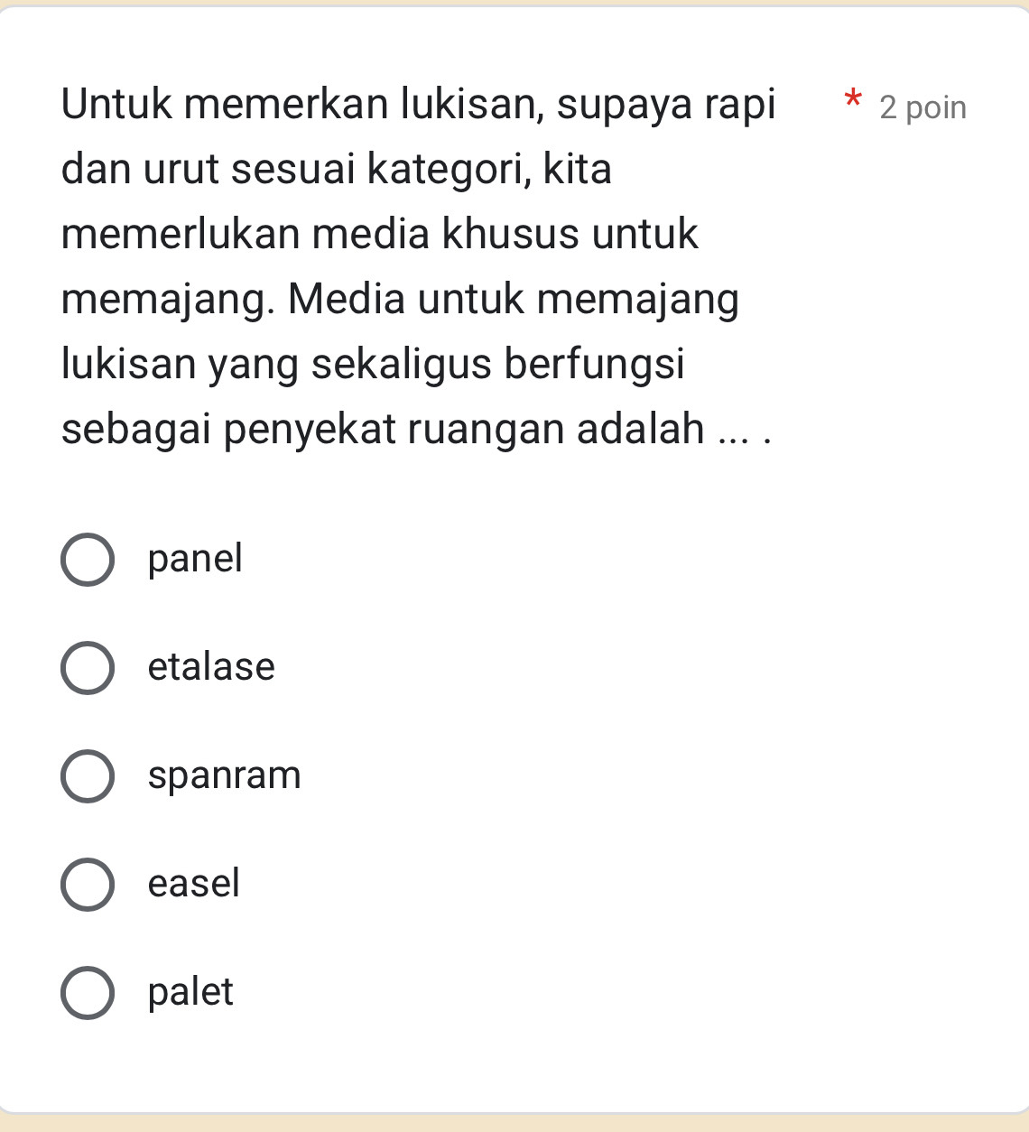 Untuk memerkan lukisan, supaya rapi 2 poin
dan urut sesuai kategori, kita
memerlukan media khusus untuk
memajang. Media untuk memajang
lukisan yang sekaligus berfungsi
sebagai penyekat ruangan adalah ... .
panel
etalase
spanram
easel
palet