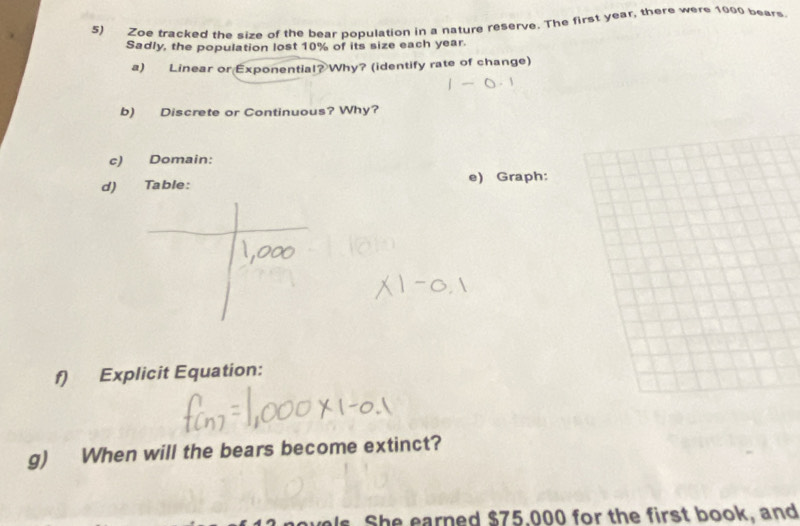 Zoe tracked the size of the bear population in a nature reserve. The first year, there were 1000 bears 
Sadly, the population lost 10% of its size each year. 
a) Linear or Exponential? Why? (identify rate of change) 
b) Discrete or Continuous? Why? 
c) Domain: 
d) Table: e) Graph: 
f) Explicit Equation: 
g) When will the bears become extinct? 
vels. She earned $75,000 for the first book, and