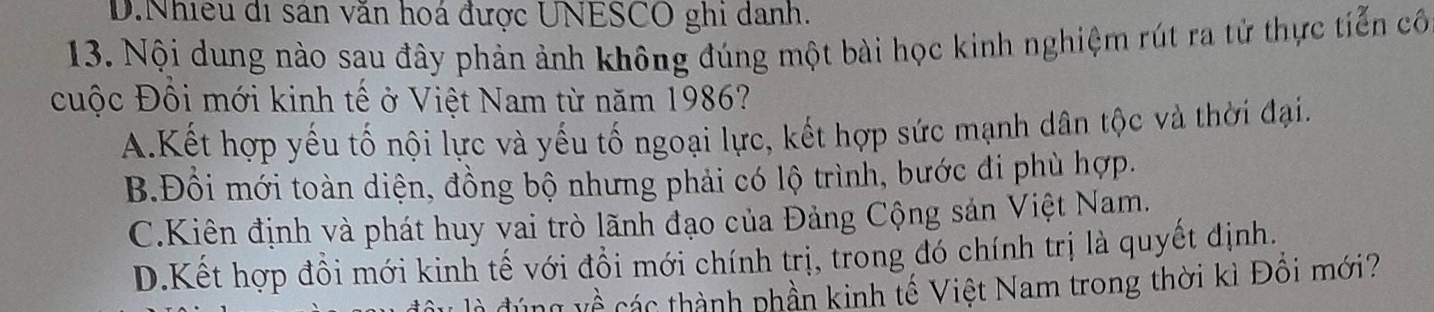 D.Nhiều đi sản văn hoá được UNESCO ghi danh.
13. Nội dung nào sau đây phản ảnh không đúng một bài học kinh nghiệm rút ra tử thực tiến cô
cuộc Đôi mới kinh tế ở Việt Nam từ năm 1986?
A.Kết hợp yếu tố nội lực và yếu tố ngoại lực, kết hợp sức mạnh dân tộc và thời đại.
B.Đổi mới toàn diện, đồng bộ nhưng phải có lộ trình, bước đi phù hợp.
C.Kiên định và phát huy vai trò lãnh đạo của Đảng Cộng sản Việt Nam.
D.Kết hợp đồi mới kinh tế với đổi mới chính trị, trong đó chính trị là quyết định.
v g c thành phần kinh tế Việt Nam trong thời kì Đổi mới?