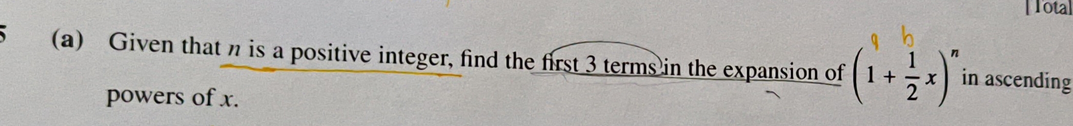 [Tota] 
(a) Given that n is a positive integer, find the first 3 terms in the expansion of (1+ 1/2 x)^n in ascending 
powers of x.