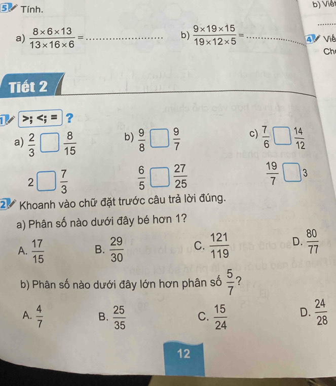 Tính. b) Viêt
_
b)
a)  (8* 6* 13)/13* 16* 6 = _  (9* 19* 15)/19* 12* 5 = _ 4 Viề
Ch
Tiết 2
1
b)
c)
a)  2/3 □  8/15   9/8 □  9/7   7/6 □  14/12 
2□  7/3 
 6/5 □  27/25 
 19/7 □ 3
2 Khoanh vào chữ đặt trước câu trả lời đúng.
a) Phân số nào dưới đây bé hơn 1?
C.
A.  17/15  B.  29/30   121/119 
D.  80/77 
b) Phân số nào dưới đây lớn hơn phân số  5/7  ?
A.  4/7   25/35   15/24   24/28 
B.
C.
D.
12