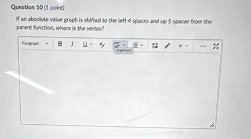 If an absolute value graph is shifted to the left 4 spaces and up 5 spaces from the 
parent function, where is the vertex? 
Paragraph B I U * ,,, 
Aligament