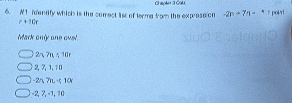 Chapter 3 Quiz
6. #1 Identify which is the correct list of terms from the expression -2n+7n-*1 point
r+10r
Mark only one oval.
2n, 7n, r, 10r
2, 7, 1, 10
-2n, 7n, -r, 10r
-2, 7, -1, 10