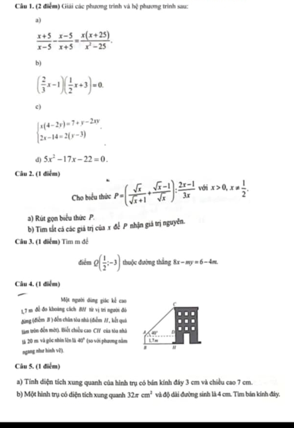 Giải các phương trình và hxi phương trinh sau:
a)
 (x+5)/x-5 - (x-5)/x+5 = (x(x+25))/x^2-25 .
b)
( 2/3 x-1)( 1/2 x+3)=0.
c)
beginarrayl x(4-2y)=7+y-2xy 2x-14=2(y-3)endarray. .
d) 5x^2-17x-22=0.
Câu 2. (1 điểm)
Cho biểu thức P=( sqrt(x)/sqrt(x)+1 + (sqrt(x)-1)/sqrt(x) ): (2x-1)/3x  với x>0,x!=  1/2 .
a) Rút gọn biểu thức P.
b) Tim tắt cả các giả trị của x để P nhận giá trị nguyên.
Câu 3. (1 điểm) Tìm m đề
điểm Q( 1/2 ;-3) thuộc đường thắng 8x-my=6-4m.
Câu 4. (1 điễm)
Một người dùng giác kể cao c
1,7 m đề đo khoảng cách B// từ vị trì người đó
đừng (điểm B ) đến chân tòa nhà (điểm 11, kết quả
têm tròn đến mét). Biết chiều cao C// của tòa nhà A 40° n
tá 20 m và gốc nhín lên là 40° (so với phương nằm 1.7m
ngang như hình v2). "
Câu 5. (1 điểm)
a) Tính diện tích xung quanh của hình trụ có bán kính đáy 3 cm và chiều cao 7 cm.
b) Một hình trụ có diện tích xung quanh 32π cm^2 và độ dài đường sinh là 4 cm. Tìm bán kính đây.