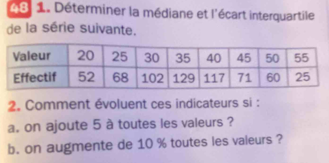 48 1. Déterminer la médiane et l'écart interquartile 
de la série suivante. 
2. Comment évoluent ces indicateurs si : 
a. on ajoute 5 à toutes les valeurs ? 
b. on augmente de 10 % toutes les valeurs ?