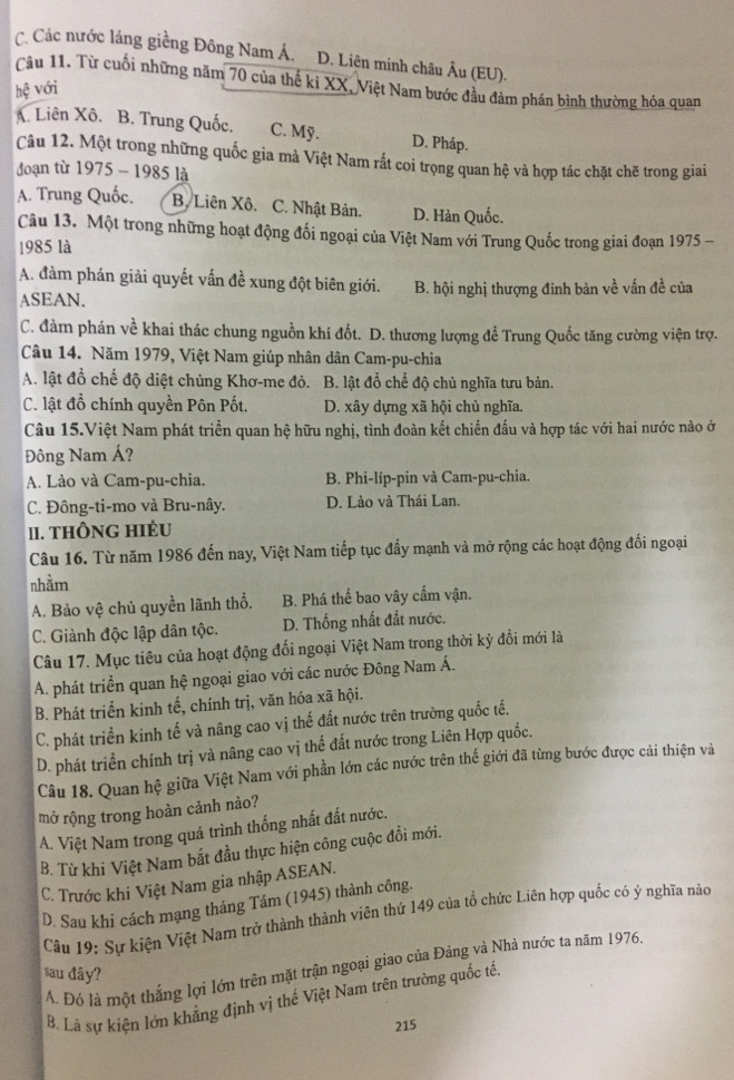 C. Các nước láng giềng Đông Nam Á. D. Liên minh châu Âu (EU).
Câu 11. Từ cuối những năm 70 của thế ki XX, Việt Nam bước đầu đàm phán bình thường hóa quan
hhat xi  với
A. Liên Xô. B. Trung Quốc. C. Mỹ. D. Pháp.
Câu 12. Một trong những quốc gia mà Việt Nam rắt coi trọng quan hệ và hợp tác chặt chẽ trong giai
đoạn từ 1975 - 1985 là
A. Trung Quốc. B. Liên Xô. C. Nhật Bản. D. Hàn Quốc.
Câu 13. Một trong những hoạt động đối ngoại của Việt Nam với Trung Quốc trong giai đoạn 1975 -
1985 là
A. đàm phán giải quyết vấn đề xung đột biên giới. B. hội nghị thượng đinh bàn về vấn đề của
ASEAN.
C. đàm phán về khai thác chung nguồn khí đốt. D. thương lượng đề Trung Quốc tăng cường viện trợ.
Câu 14. Năm 1979, Việt Nam giúp nhân dân Cam-pu-chia
A. lật đồ chế độ diệt chủng Khơ-me đỏ. B. lật đồ chế độ chủ nghĩa tưu bản.
C. lật đồ chính quyền Pôn Pốt, D. xây dựng xã hội chủ nghĩa.
Câu 15.Việt Nam phát triển quan hệ hữu nghị, tình đoàn kết chiến đấu và hợp tác với hai nước nào ở
Đông Nam Á?
A. Lào và Cam-pu-chia. B. Phi-líp-pin và Cam-pu-chia.
C. Đông-ti-mo và Bru-nây. D. Lào và Thái Lan.
II. THÔNG HIÉU
Câu 16. Từ năm 1986 đến nay, Việt Nam tiếp tục đẩy mạnh và mở rộng các hoạt động đối ngoại
nhằm
A. Bảo vệ chủ quyền lãnh thổ. B. Phá thế bao vây cấm vận.
C. Giành độc lập dân tộc. D. Thống nhất đất nước.
Câu 17. Mục tiêu của hoạt động đổi ngoại Việt Nam trong thời kỳ đổi mới là
A. phát triển quan hệ ngoại giao với các nước Đông Nam Á.
B. Phát triển kinh tế, chính trị, văn hóa xã hội.
C. phát triển kinh tế và nâng cao vị thế đất nước trên trường quốc tế.
D. phát triển chính trị và nâng cao vị thể đất nước trong Liên Hợp quốc.
Câu 18. Quan hệ giữa Việt Nam với phần lớn các nước trên thế giới đã từng bước được cải thiện và
mở rộng trong hoàn cảnh nào?
A. Việt Nam trong quá trình thống nhất đất nước.
B. Từ khi Việt Nam bắt đầu thực hiện công cuộc đồi mới.
C. Trước khi Việt Nam gia nhập ASEAN.
D. Sau khi cách mạng tháng Tám (1945) thành công.
Câu 19: Sự kiện Việt Nam trở thành thành viên thứ 149 của tổ chức Liên hợp quốc có ý nghĩa nào
A. Đó là một thắng lợi lớn trên mặt trận ngoại giao của Đảng và Nhà nước ta năm 1976.
sau đây?
B. Là sự kiện lớn khẳng định vị thế Việt Nam trên trường quốc tế,
215