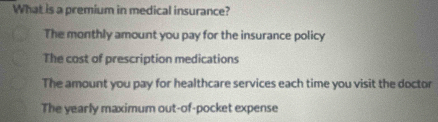 What is a premium in medical insurance?
The monthly amount you pay for the insurance policy
The cost of prescription medications
The amount you pay for healthcare services each time you visit the doctor
The yearly maximum out-of-pocket expense