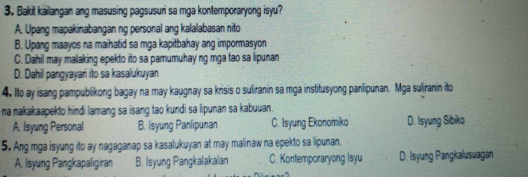 Bakit kailangan ang masusing pagsusuri sa mga kontemporaryong isyu?
A. Upang mapakinabangan ng personal ang kalalabasan nito
B. Upang maayos na maihatid sa mga kapitbahay ang impormasyon
C. Dahil may malaking epekto ito sa pamumuhay ng mga tao sa lipunan
D. Dahil pangyayari ito sa kasalukuyan
4. Ito ay isang pampublikong bagay na may kaugnay sa krisis o suliranin sa mga institusyong panlipunan. Mga suliranin ito
na nakakaapekto hindi lamang sa isang tao kundi sa lipunan sa kabuuan.
A. Isyung Personal B. Isyung Panlipunan C. Isyung Ekonomiko D. Isyung Sibiko
5. Ang mga isyung ito ay nagaganap sa kasalukuyan at may malinaw na epekto sa lipunan.
A. Isyung Pangkapaligiran B. Isyung Pangkalakalan C. Kontemporaryong Isyu
D. Isyung Pangkalusuagan