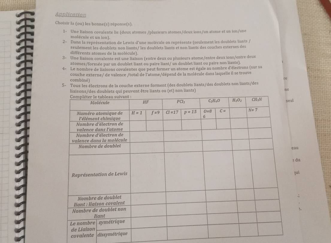 Application
Choisir la (ou) les bonne(s) réponse(s).
1- Une liaison covalente lie (deux atomes /plusieurs atomes/deux ions/un atome et un ion/une
molécule et un ion).
2- Dans la représentation de Lewis d’une molécule on représente (seulement les doublets liants /
seulement les doublets non liants/ les doublets liants et non liants des couches externes des
différents atomes de la molécule).
3- Une liaison covalente est une liaison (entre deux ou plusieurs atome/entre deux ions/entre deux
atomes/formée par un doublet liant ou paire liant/ un doublet liant ou paire non liante).
4- Le nombre de liaisons covalentes que peut former un atome est égale au nombre d'électrons (sur sa
couche externe/ de valence /total de l’atome/dépend de la molécule dans laquelle il se trouve
combiné)
re
5- Tous les électrons de la couche externe forment (des doublets liants/des doublets non liants/des
être liants ou (et) non liants)
ne
u
du
ui
.;
3.
covalente