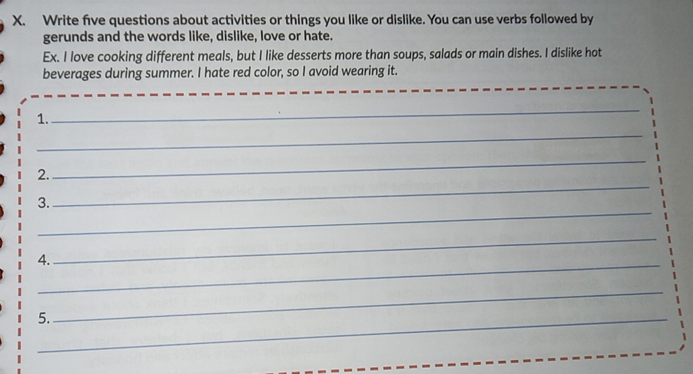 Write five questions about activities or things you like or dislike. You can use verbs followed by 
gerunds and the words like, dislike, love or hate. 
Ex. I love cooking different meals, but I like desserts more than soups, salads or main dishes. I dislike hot 
beverages during summer. I hate red color, so I avoid wearing it. 
1. 
_ 
_ 
_ 
2. 
_ 
_ 
3. 
4._ 
_ 
5._ 
_