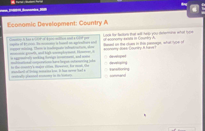 Portal | Student Portal Eng
ness_2102310_Economics_2025 C
To
M
Economic Development: Country A
Country A has a GDP of $500 million and a GDP per Look for factors that will help you determine what type
of economy exists in Country A.
capita of $7,000. Its economy is based on agriculture and Based on the clues in this passage, what type of
copper mining. There is inadequate infrastructure, slow economy does Country A have?
economic growth, and high unemployment. However, it
is aggressively seeking foreign investment, and some developed
multinational corporations have begun outsourcing jobs developing
to the country's major cities. However, for most, the
standard of living remains low. It has never had a transitioning
centrally planned economy in its history. command