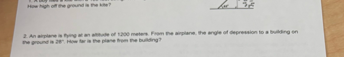 How high off the ground is the kite? 82°
2. An airplane is flying at an altitude of 1200 meters. From the airplane, the angle of depression to a building on 
the ground is 28°. How far is the plane from the building?