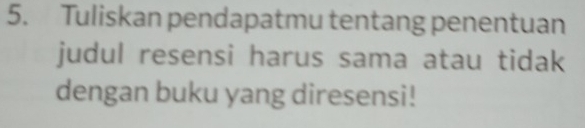 Tuliskan pendapatmu tentang penentuan 
judul resensi harus sama atau tidak 
dengan buku yang diresensi!